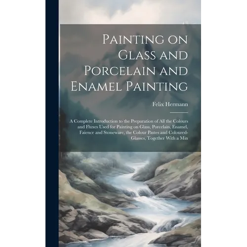 Painting on Glass and Porcelain and Enamel Painting; a Complete Introduction to the Preparation of all the Colours and Fluxes Used for Painting on Gla