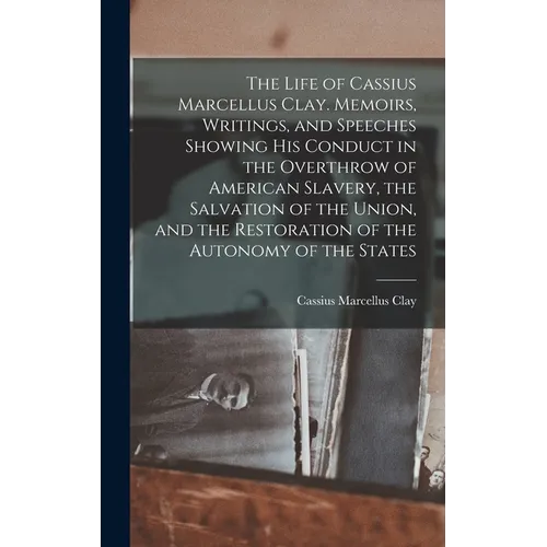 The Life of Cassius Marcellus Clay. Memoirs, Writings, and Speeches Showing His Conduct in the Overthrow of American Slavery, the Salvation of the Uni