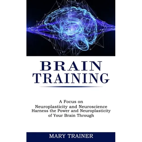 Brain Training: A Focus on Neuroplasticity and Neuroscience (Harness the Power and Neuroplasticity of Your Brain Through)
