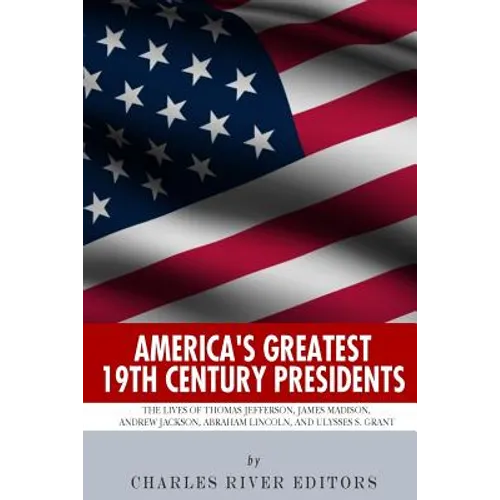 America's Greatest 19th Century Presidents: The Lives of Thomas Jefferson, James Madison, Andrew Jackson, Abraham Lincoln, and Ulysses S. Grant