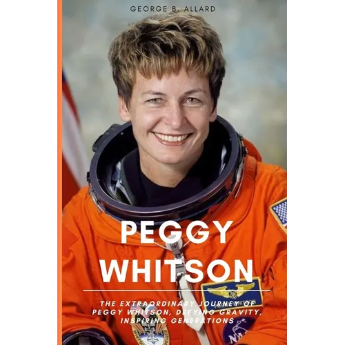 Peggy Whitson: The Extraordinary Journey of Peggy Whitson, Defying Gravity, Inspiring Generations