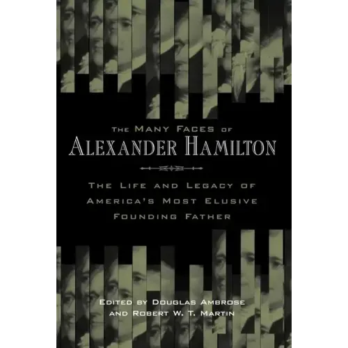 The Many Faces of Alexander Hamilton: The Life & Legacy of America's Most Elusive Founding Father