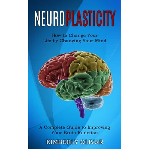 Neuroplasticity: How to Change Your Life by Changing Your Mind (A Complete Guide to Improving Your Brain Function)