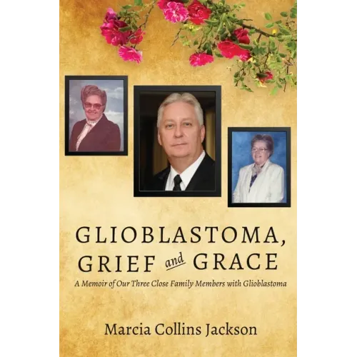 Glioblastoma, Grief and Grace: A Memoir of Our Three Close Family Members with Glioblastoma