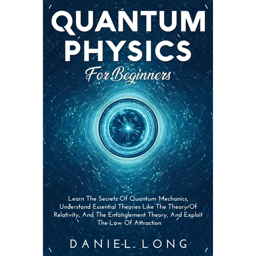 Quantum Physics: Learn The Secrets Of Quantum Mechanics, Understand Essential Theories Like The Theory Of Relativity, And The Entanglement Theory, And