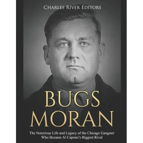 Bugs Moran: The Notorious Life and Legacy of the Chicago Gangster Who Became Al Capone's Biggest Rival