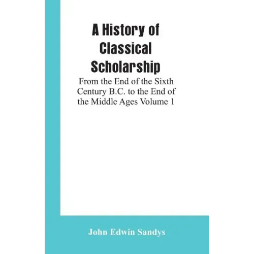 A History of Classical Scholarship: From the End of the Sixth Century B.C. to the End of the Middle Ages Volume 1