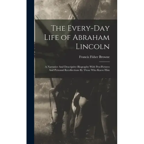 The Every-day Life of Abraham Lincoln: A Narrative And Descriptive Biography With Pen-Pictures And Personal Recollections By Those Who Knew Him