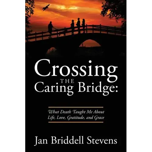 Crossing the Caring Bridge: What Death Taught Me About Life, Love, Gratitude, and Grace