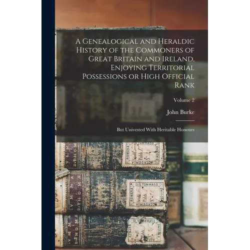 A Genealogical and Heraldic History of the Commoners of Great Britain and Ireland, Enjoying Territorial Possessions or High Official Rank; but Univest