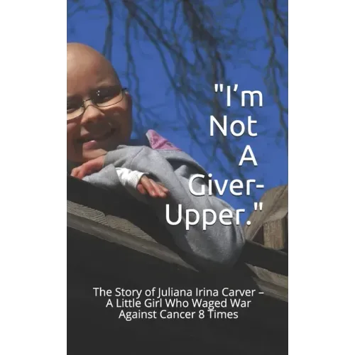 I'm Not a Giver-Upper: The Story of Juliana Irina Carver - A Little Girl Who Waged War Against Cancer 8 Times