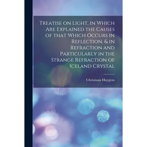 Treatise on Light, in Which Are Explained the Causes of That Which Occurs in Reflection, & in Refraction and Particularly in the Strange Refraction of