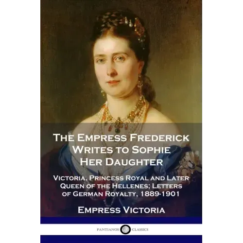 The Empress Frederick Writes to Sophie Her Daughter: Victoria, Princess Royal and Later Queen of the Hellenes; Letters of German Royalty, 1889-1901