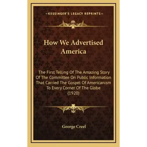 How We Advertised America: The First Telling Of The Amazing Story Of The Committee On Public Information That Carried The Gospel Of Americanism T