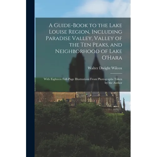 A Guide-book to the Lake Louise Region, Including Paradise Valley, Valley of the Ten Peaks, and Neighborhood of Lake O'Hara; With Eighteen Full-page I