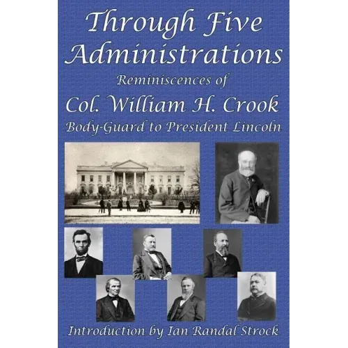 Through Five Administrations: Reminiscences of Col. William H. Crook, Body-Guard to President Lincoln
