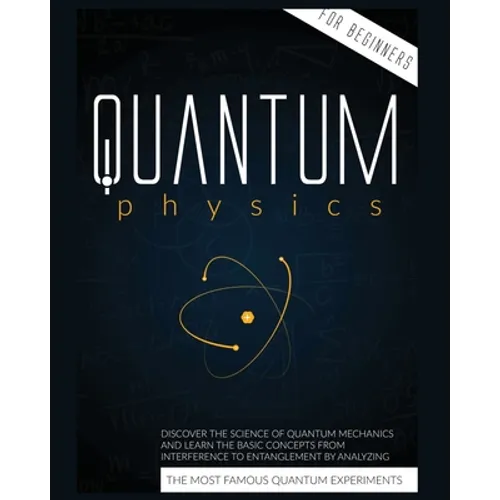 Quantum Physics for Beginners: Discover the Science of Quantum Mechanics and Learn the Basic Concepts from Interference to Entanglement by Analyzing t