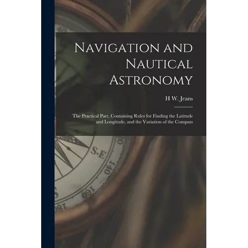 Navigation and Nautical Astronomy: The Practical Part, Containing Rules for Finding the Latitude and Longitude, and the Variation of the Compass