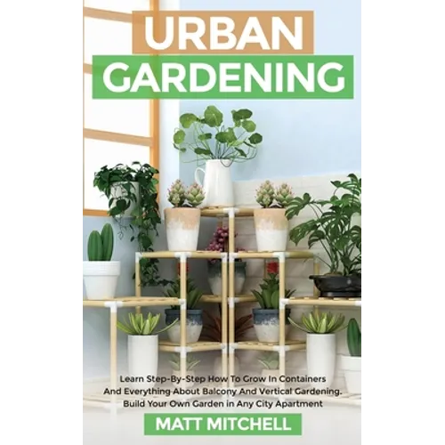 Urban Gardening: Learn Step-By-Step How To Grow In Container And Everything About Balcony And Vertical Gardening. Build Your Own Garden In Any City Ap