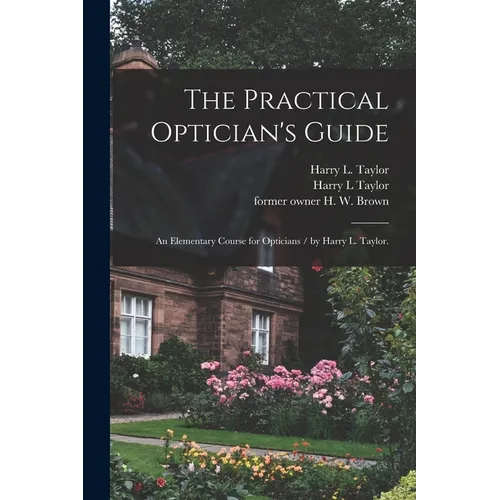 The Practical Optician's Guide: an Elementary Course for Opticians / by Harry L. Taylor.