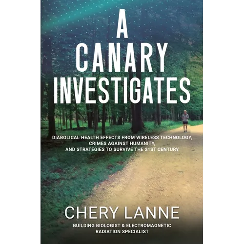 A Canary Investigates: Diabolical Health Effects From Wireless Technology, Crimes Against Humanity, and Strategies to Survive the 21st Century