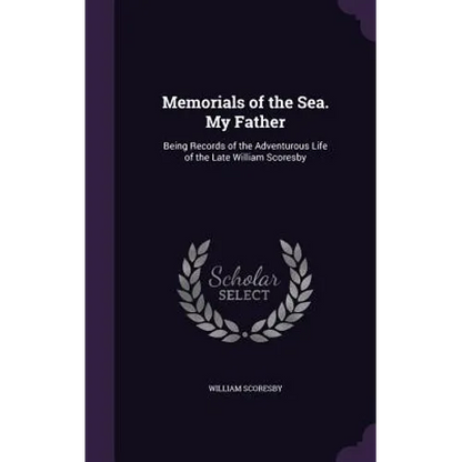 Memorials of the Sea. My Father: Being Records of the Adventurous Life of the Late William Scoresby