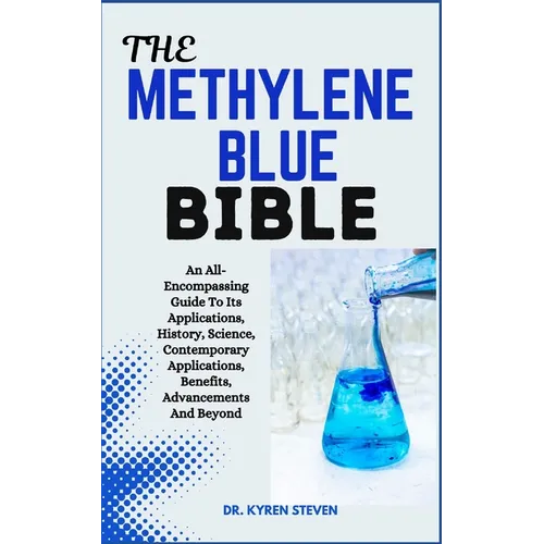 The Methylene Blue Bible: An All-Encompassing Guide To Its Applications, History, Science, Contemporary Applications, Benefits, Advancements And Beyon