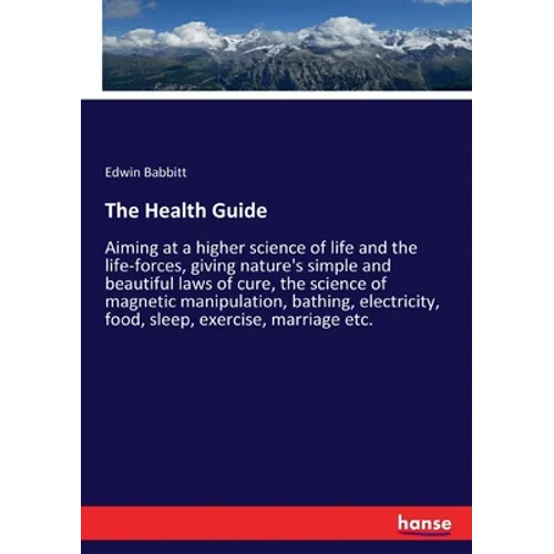 The Health Guide: Aiming at a higher science of life and the life-forces, giving nature's simple and beautiful laws of cure, the science of magnetic m