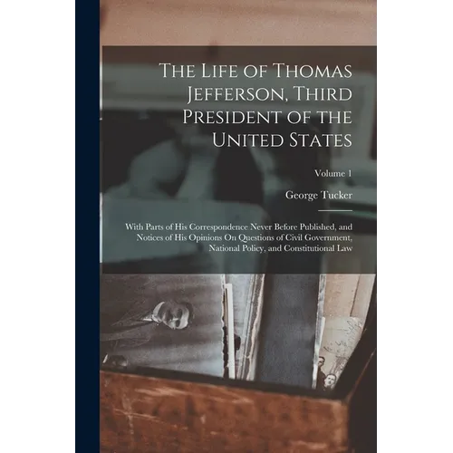 The Life of Thomas Jefferson, Third President of the United States: With Parts of His Correspondence Never Before Published, and Notices of His Opinio