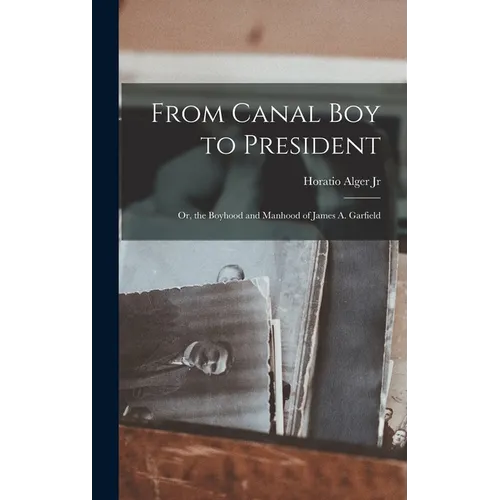 From Canal Boy to President: Or, the Boyhood and Manhood of James A. Garfield