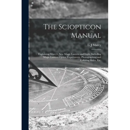 The Sciopticon Manual: Explaining Marcy's New Magic Lantern and Light, Including Magic Lantern Optics, Experiments, Photographing and Coloring Slides,