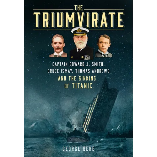 The Triumvirate: Captain Edward J. Smith, Bruce Ismay, Thomas Andrews and the Sinking of Titanic