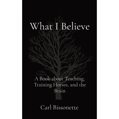 What I Believe: A Book about Teaching, Training Horses, and the Brain