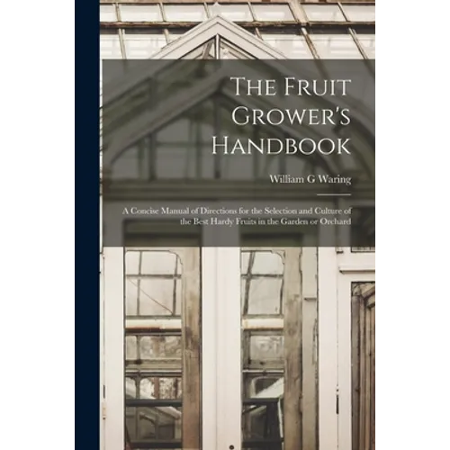 The Fruit Grower's Handbook [microform]: a Concise Manual of Directions for the Selection and Culture of the Best Hardy Fruits in the Garden or Orchar