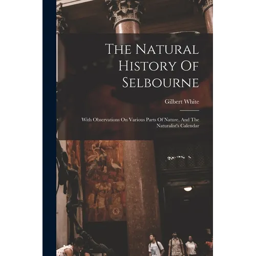 The Natural History Of Selbourne: With Observations On Various Parts Of Nature, And The Naturalist's Calendar