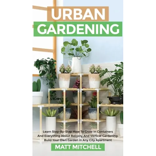 Urban Gardening: Learn Step-By-Step How To Grow In Container And Everything About Balcony And Vertical Gardening. Build Your Own Garden In Any City Ap