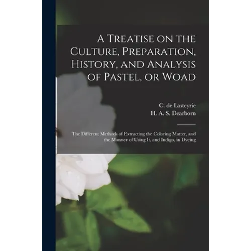 A Treatise on the Culture, Preparation, History, and Analysis of Pastel, or Woad: the Different Methods of Extracting the Coloring Matter, and the Man