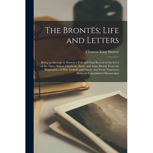The Brontës; Life and Letters: Being an Attempt to Present a Full and Final Record of the Lives of the Three Sisters, Charlotte, Emily and Anne Bront