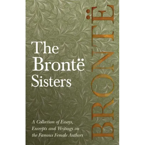The Brontë Sisters; A Collection of Essays, Excerpts and Writings on the Famous Female Authors - By G. K . Chesterton, Virginia Woolfe, Mrs Gaskell, M