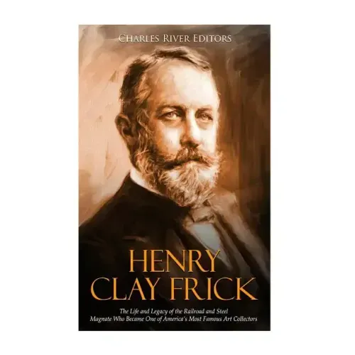 Henry Clay Frick: The Life and Legacy of the Railroad and Steel Magnate Who Became One of America's Most Famous Art Collectors
