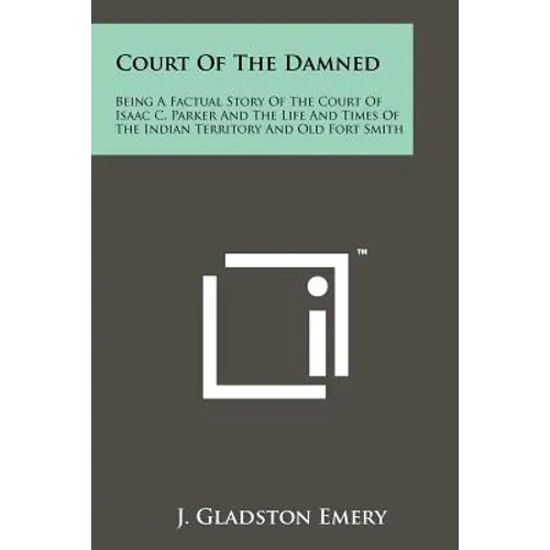 Court Of The Damned: Being A Factual Story Of The Court Of Isaac C. Parker And The Life And Times Of The Indian Territory And Old Fort Smit