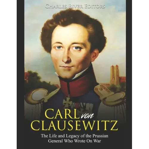 Carl von Clausewitz: The Life and Legacy of the Prussian General Who Wrote On War