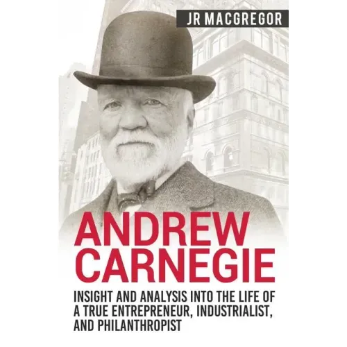 Andrew Carnegie - Insight and Analysis into the Life of a True Entrepreneur, Industrialist, and Philanthropist
