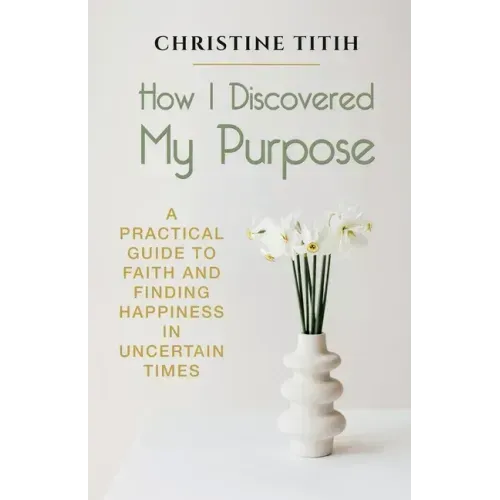 How I Discovered My Purpose: A Practical Guide to Faith and Finding Happiness in Uncertain Times