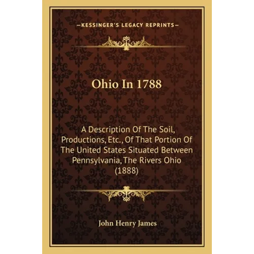 Ohio In 1788: A Description Of The Soil, Productions, Etc., Of That Portion Of The United States Situated Between Pennsylvania, The Rivers Ohio (1888)