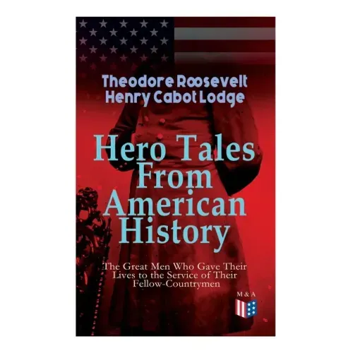 Hero Tales From American History -The Great Men Who Gave Their Lives to the Service of Their Fellow-Countrymen: George Washington, Daniel Boone, Franc