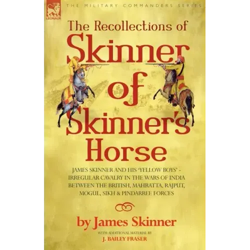 The Recollections of Skinner of Skinner's Horse - James Skinner and His 'Yellow Boys' - Irregular Cavalry in the Wars of India Between the British, Ma