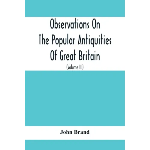 Observations On The Popular Antiquities Of Great Britain: Chiefly Illustrating The Origin Of Our Vulgar And Provincial Customs, Ceremonies And Superst