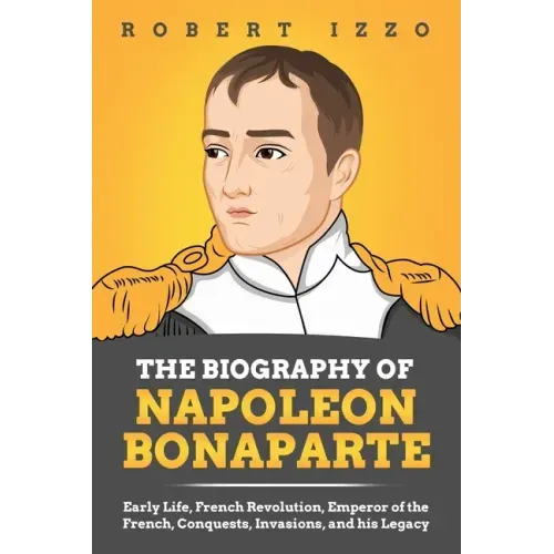 The Biography of Napoleon Bonaparte: Early Life, French Revolution, Emperor of the French, Conquests, Invasions, and his Legacy