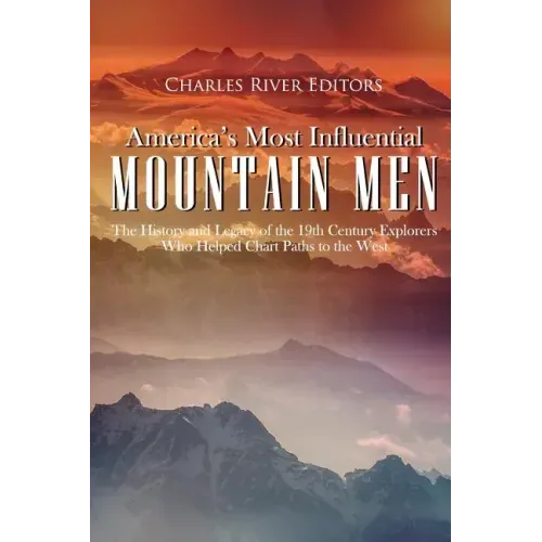 America's Most Influential Mountain Men: The History and Legacy of the 19th Century Explorers Who Helped Chart Paths to the West